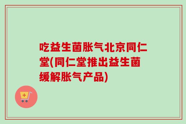 吃益生菌北京同仁堂(同仁堂推出益生菌缓解产品)