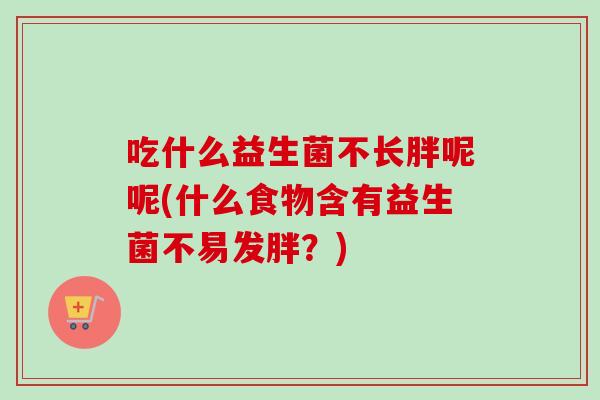 吃什么益生菌不长胖呢呢(什么食物含有益生菌不易发胖?) 吃什么益生菌不长胖呢呢(什么食物含有益生菌不易发胖?)