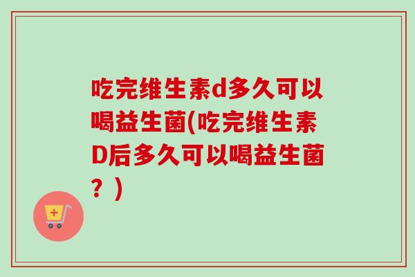 吃完维生素d多久可以喝益生菌(吃完维生素D后多久可以喝益生菌？)