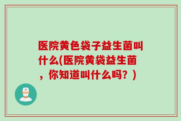 医院黄色袋子益生菌叫什么(医院黄袋益生菌,你知道叫什么吗?) 医院黄色袋子益生菌叫什么(医院黄袋益生菌,你知道叫什么吗?)
