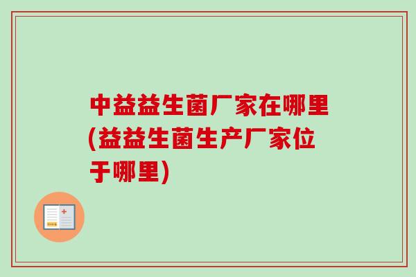 中益益生菌厂家在哪里(益益生菌生产厂家位于哪里) 中益益生菌厂家在哪里(益益生菌生产厂家位于哪里)