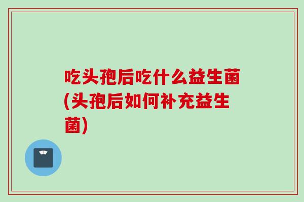 吃头孢后吃什么益生菌(头孢后如何补充益生菌) 吃头孢后吃什么益生菌(头孢后如何补充益生菌)