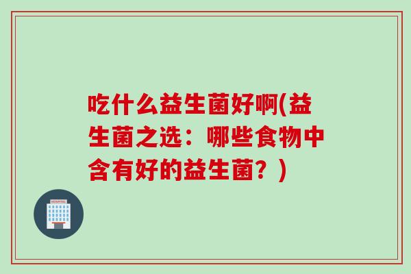 吃什么益生菌好啊(益生菌之选：哪些食物中含有好的益生菌？)