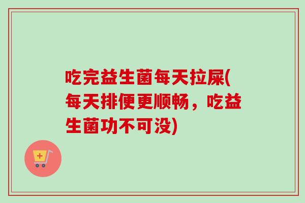 吃完益生菌每天拉屎(每天排便更顺畅,吃益生菌功不可没) 吃完益生菌每天拉屎(每天排便更顺畅,吃益生菌功不可没)
