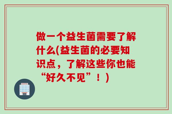 做一个益生菌需要了解什么(益生菌的必要知识点，了解这些你也能“好久不见”！)