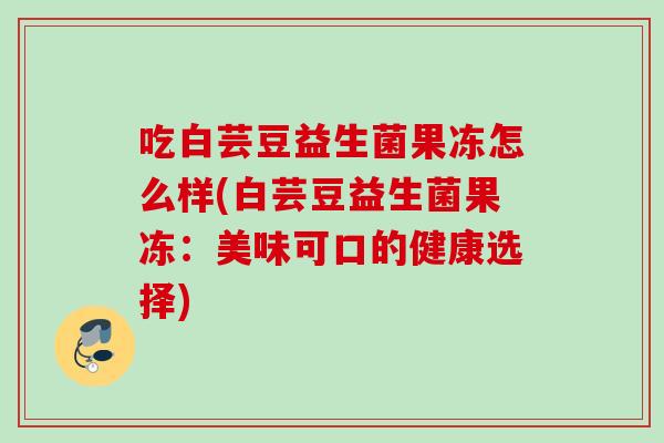 吃白芸豆益生菌果冻怎么样(白芸豆益生菌果冻:美味可口的健康选择) 吃白芸豆益生菌果冻怎么样(白芸豆益生菌果冻:美味可口的健康选择)