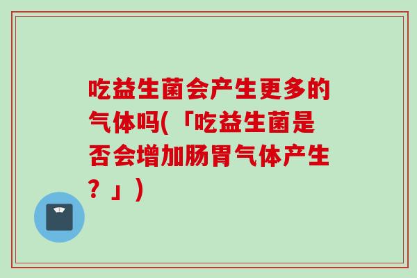 吃益生菌会产生更多的气体吗(「吃益生菌是否会增加肠胃气体产生?」) 吃益生菌会产生更多的气体吗(「吃益生菌是否会增加肠胃气体产生?」)