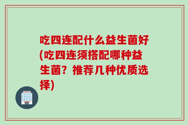 吃四连配什么益生菌好(吃四连须搭配哪种益生菌?推荐几种优质选择) 吃四连配什么益生菌好(吃四连须搭配哪种益生菌?推荐几种优质选择)