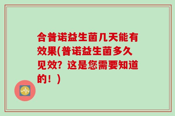 合普诺益生菌几天能有效果(普诺益生菌多久见效?这是您需要知道的!) 合普诺益生菌几天能有效果(普诺益生菌多久见效?这是您需要知道的!)