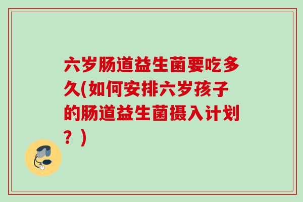 六岁肠道益生菌要吃多久(如何安排六岁孩子的肠道益生菌摄入计划？)