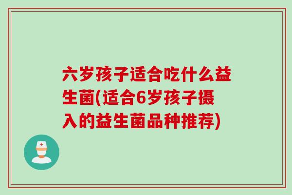 六岁孩子适合吃什么益生菌(适合6岁孩子摄入的益生菌品种推荐) 六岁孩子适合吃什么益生菌(适合6岁孩子摄入的益生菌品种推荐)