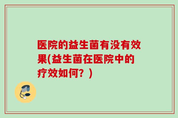 医院的益生菌有没有效果(益生菌在医院中的疗效如何?) 医院的益生菌有没有效果(益生菌在医院中的疗效如何?)