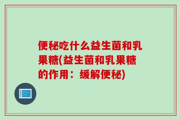 吃什么益生菌和乳果糖(益生菌和乳果糖的作用:缓解) 吃什么益生菌和乳果糖(益生菌和乳果糖的作用:缓解)