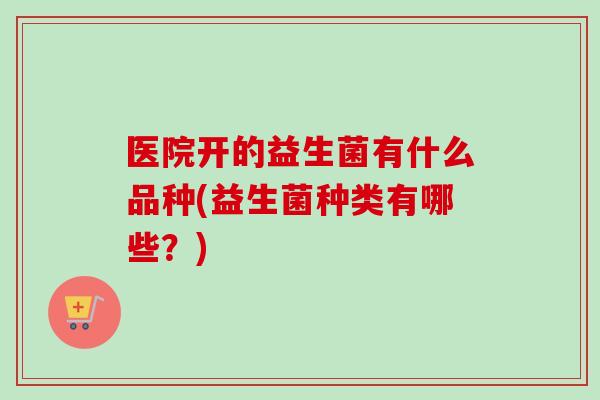 医院开的益生菌有什么品种(益生菌种类有哪些？)