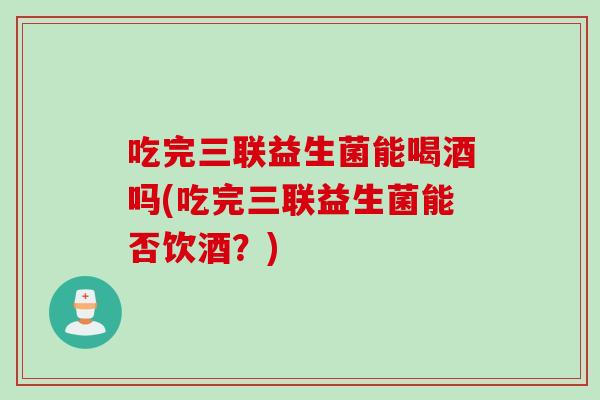 吃完三联益生菌能喝酒吗(吃完三联益生菌能否饮酒?) 吃完三联益生菌能喝酒吗(吃完三联益生菌能否饮酒?)