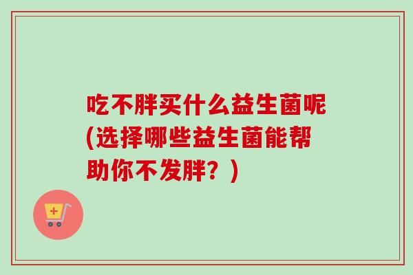 吃不胖买什么益生菌呢(选择哪些益生菌能帮助你不发胖?) 吃不胖买什么益生菌呢(选择哪些益生菌能帮助你不发胖?)