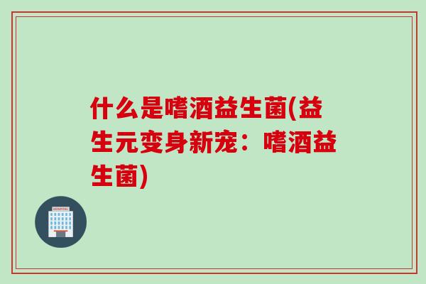 什么是嗜酒益生菌(益生元变身新宠：嗜酒益生菌)