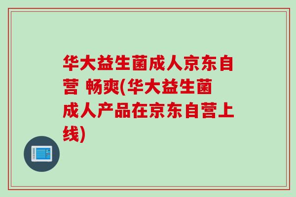 华大益生菌成人京东自营 畅爽(华大益生菌成人产品在京东自营上线)