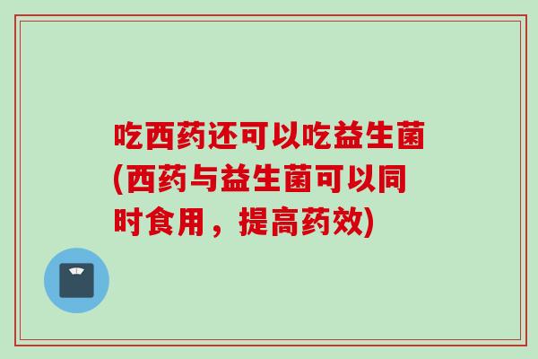 吃西药还可以吃益生菌(西药与益生菌可以同时食用，提高)