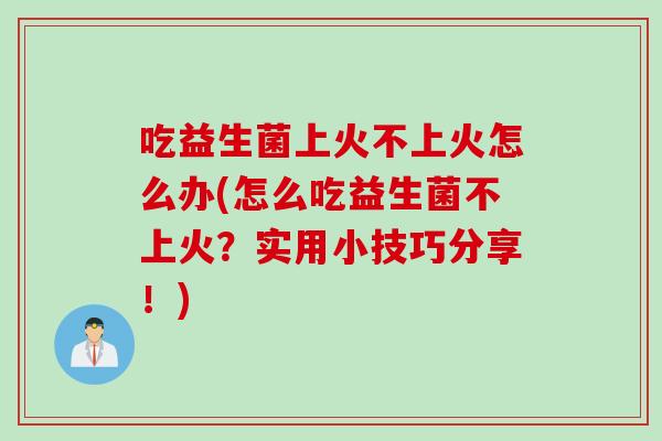 吃益生菌上火不上火怎么办(怎么吃益生菌不上火?实用小技巧分享!) 吃益生菌上火不上火怎么办(怎么吃益生菌不上火?实用小技巧分享!)