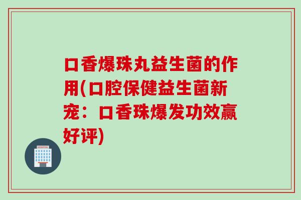 口香爆珠丸益生菌的作用(口腔保健益生菌新宠：口香珠爆发功效赢好评)