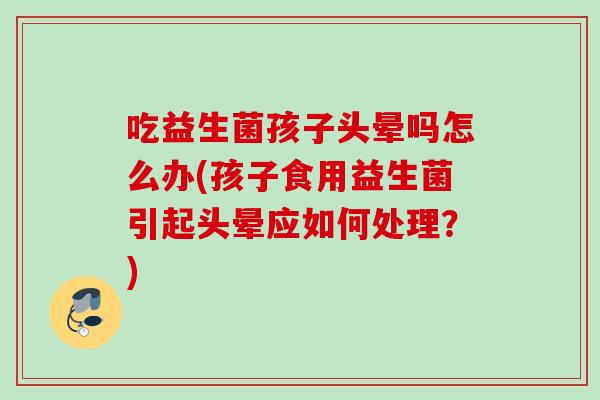 吃益生菌孩子头晕吗怎么办(孩子食用益生菌引起头晕应如何处理?) 吃益生菌孩子头晕吗怎么办(孩子食用益生菌引起头晕应如何处理?)