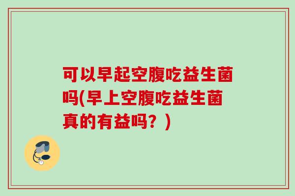 可以早起空腹吃益生菌吗(早上空腹吃益生菌真的有益吗？)