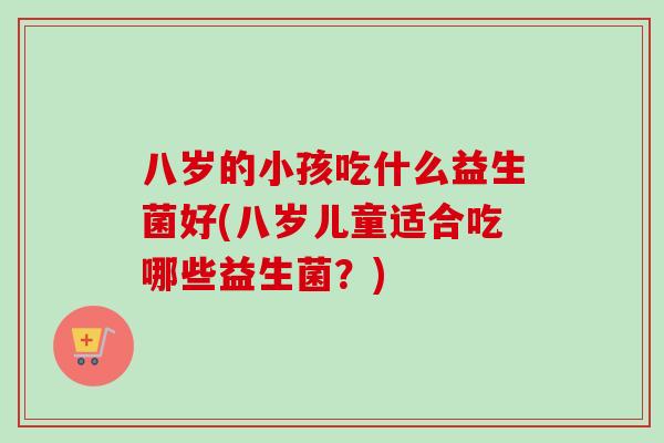 八岁的小孩吃什么益生菌好(八岁儿童适合吃哪些益生菌?) 八岁的小孩吃什么益生菌好(八岁儿童适合吃哪些益生菌?)