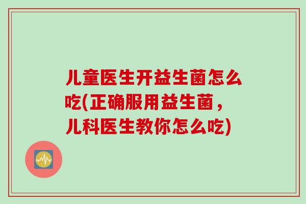 儿童医生开益生菌怎么吃(正确服用益生菌，儿科医生教你怎么吃)
