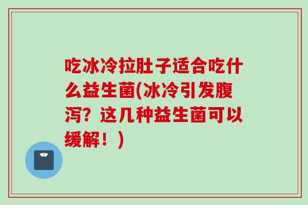 吃冰冷拉肚子适合吃什么益生菌(冰冷引发？这几种益生菌可以缓解！)