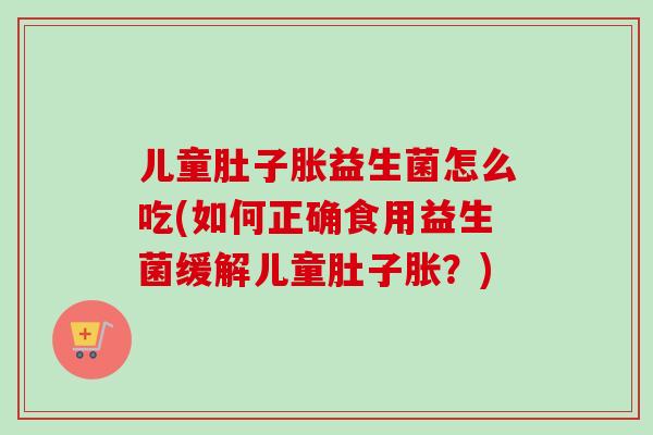 儿童肚子胀益生菌怎么吃(如何正确食用益生菌缓解儿童肚子胀？)