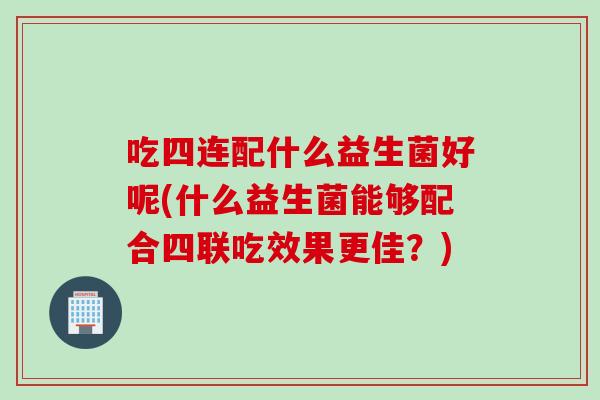 吃四连配什么益生菌好呢(什么益生菌能够配合四联吃效果更佳？)