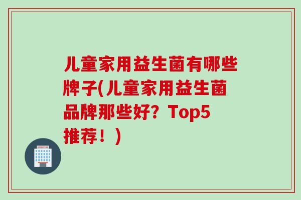 儿童家用益生菌有哪些牌子(儿童家用益生菌品牌那些好？Top5推荐！)