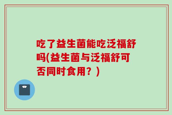 吃了益生菌能吃泛福舒吗(益生菌与泛福舒可否同时食用？)