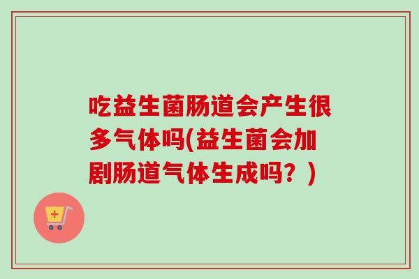 吃益生菌肠道会产生很多气体吗(益生菌会加剧肠道气体生成吗？)