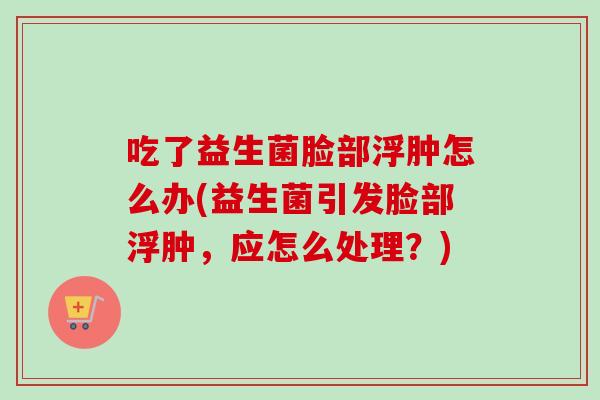 吃了益生菌脸部浮肿怎么办(益生菌引发脸部浮肿，应怎么处理？)