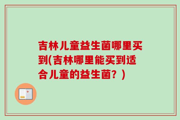吉林儿童益生菌哪里买到(吉林哪里能买到适合儿童的益生菌?) 吉林儿童益生菌哪里买到(吉林哪里能买到适合儿童的益生菌?)