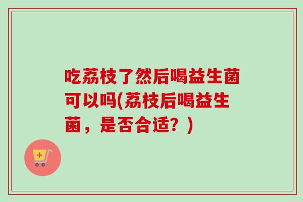 吃荔枝了然后喝益生菌可以吗(荔枝后喝益生菌,是否合适?) 吃荔枝了然后喝益生菌可以吗(荔枝后喝益生菌,是否合适?)