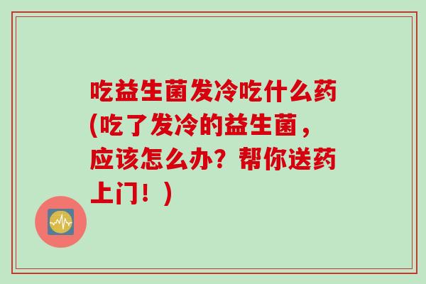 吃益生菌发冷吃什么药(吃了发冷的益生菌,应该怎么办?帮你送药上门!) 吃益生菌发冷吃什么药(吃了发冷的益生菌,应该怎么办?帮你送药上门!)