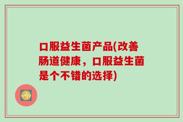 口服益生菌产品(改善肠道健康,口服益生菌是个不错的选择) 口服益生菌产品(改善肠道健康,口服益生菌是个不错的选择)