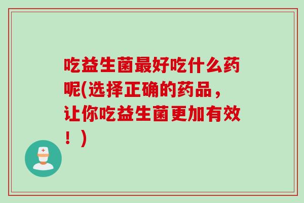 吃益生菌好吃什么药呢(选择正确的药品,让你吃益生菌更加有效!) 吃益生菌好吃什么药呢(选择正确的药品,让你吃益生菌更加有效!)