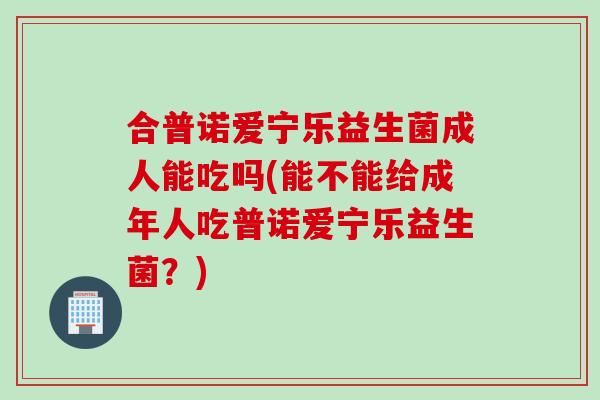 合普诺爱宁乐益生菌成人能吃吗(能不能给成年人吃普诺爱宁乐益生菌？)