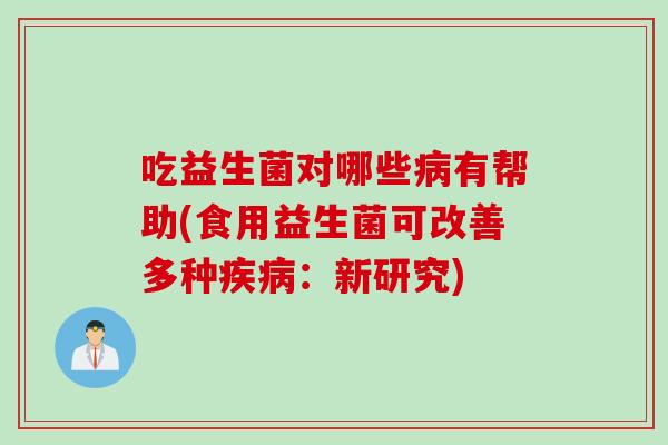 吃益生菌对哪些病有帮助(食用益生菌可改善多种疾病：新研究)