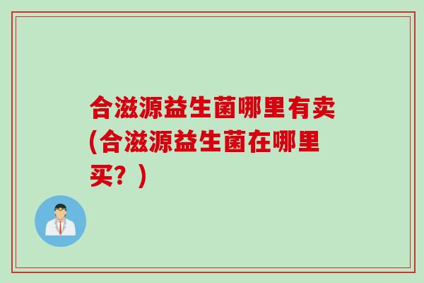 合滋源益生菌哪里有卖(合滋源益生菌在哪里买?) 合滋源益生菌哪里有卖(合滋源益生菌在哪里买?)