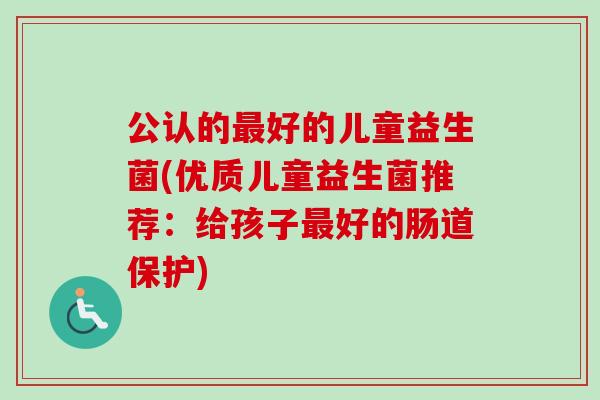 公认的好的儿童益生菌(优质儿童益生菌推荐：给孩子好的肠道保护)