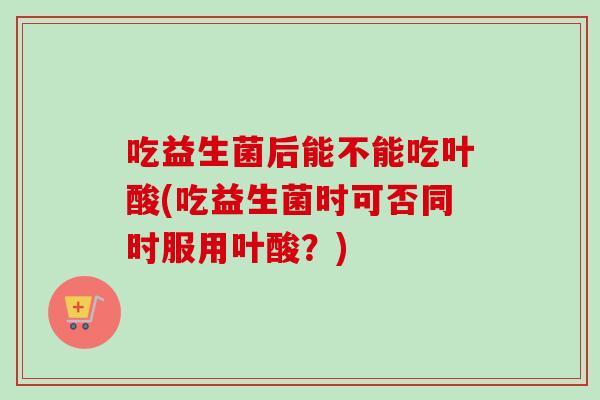 吃益生菌后能不能吃叶酸(吃益生菌时可否同时服用叶酸？)