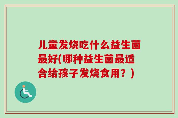 儿童发烧吃什么益生菌好(哪种益生菌适合给孩子发烧食用?) 儿童发烧吃什么益生菌好(哪种益生菌适合给孩子发烧食用?)