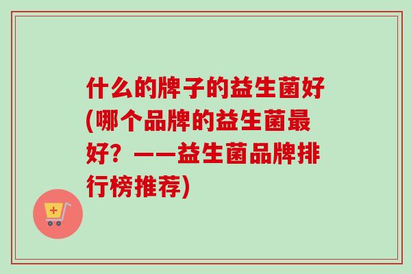 什么的牌子的益生菌好(哪个品牌的益生菌好？——益生菌品牌排行榜推荐)