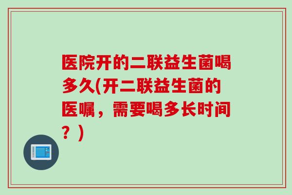 医院开的二联益生菌喝多久(开二联益生菌的医嘱，需要喝多长时间？)