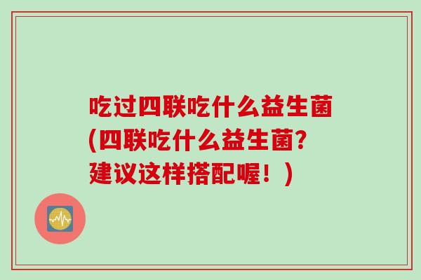 吃过四联吃什么益生菌(四联吃什么益生菌?建议这样搭配喔!) 吃过四联吃什么益生菌(四联吃什么益生菌?建议这样搭配喔!)